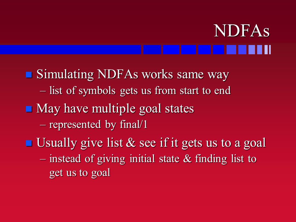 NDFAs n Simulating NDFAs works same way –list of symbols gets us from start to end n May have multiple goal states –represented by final/1 n Usually give list & see if it gets us to a goal –instead of giving initial state & finding list to get us to goal