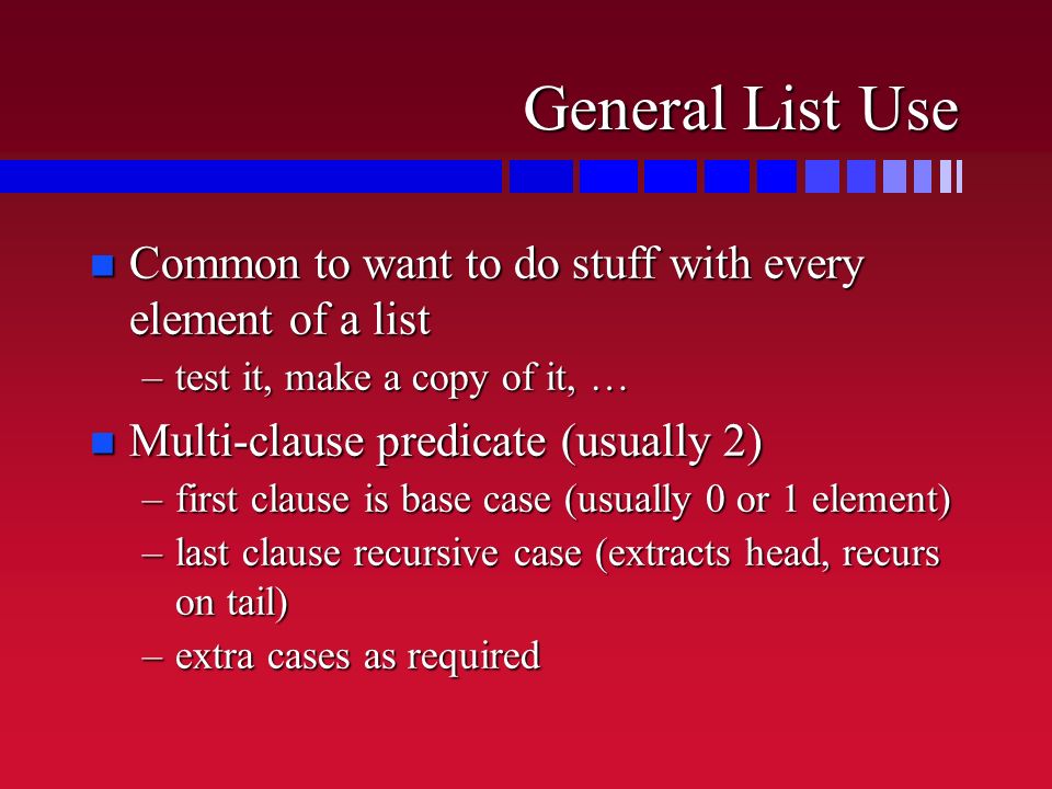 General List Use n Common to want to do stuff with every element of a list –test it, make a copy of it, … n Multi-clause predicate (usually 2) –first clause is base case (usually 0 or 1 element) –last clause recursive case (extracts head, recurs on tail) –extra cases as required