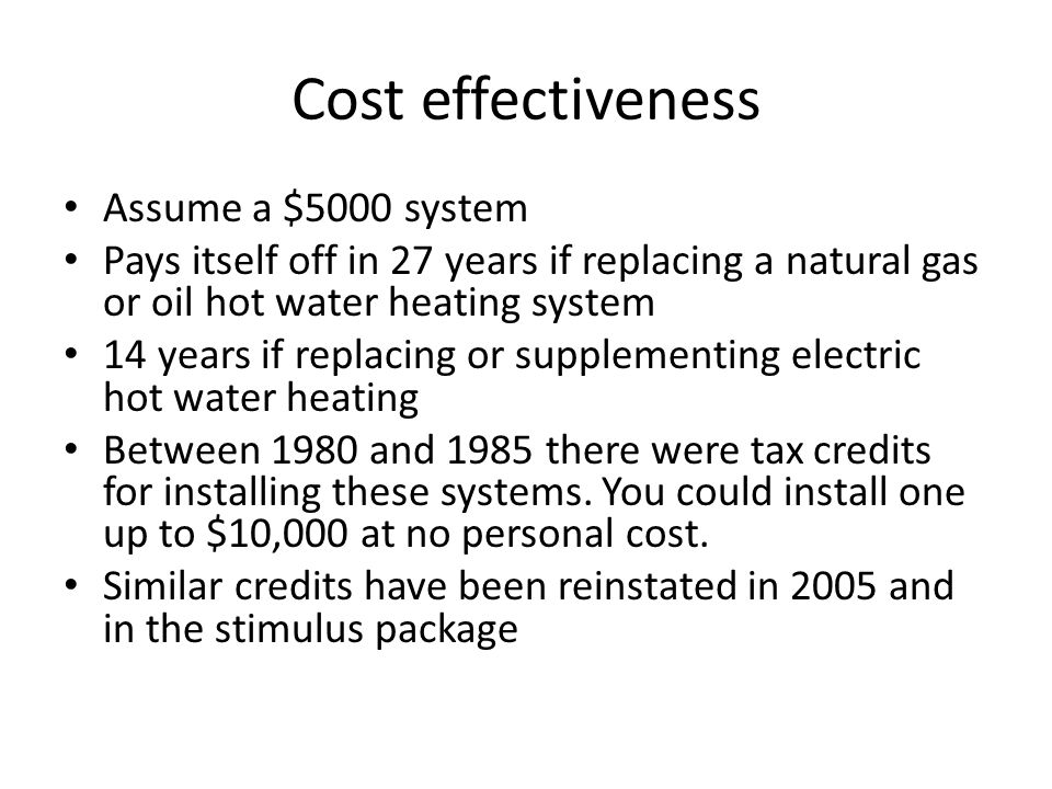 Cost effectiveness Assume a $5000 system Pays itself off in 27 years if replacing a natural gas or oil hot water heating system 14 years if replacing or supplementing electric hot water heating Between 1980 and 1985 there were tax credits for installing these systems.