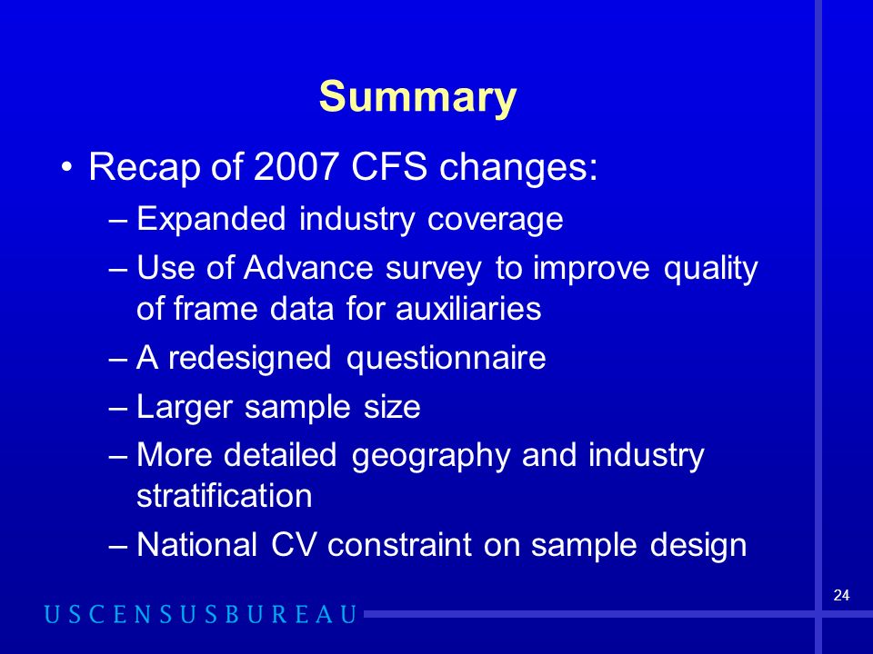 24 Summary Recap of 2007 CFS changes: –Expanded industry coverage –Use of Advance survey to improve quality of frame data for auxiliaries –A redesigned questionnaire –Larger sample size –More detailed geography and industry stratification –National CV constraint on sample design