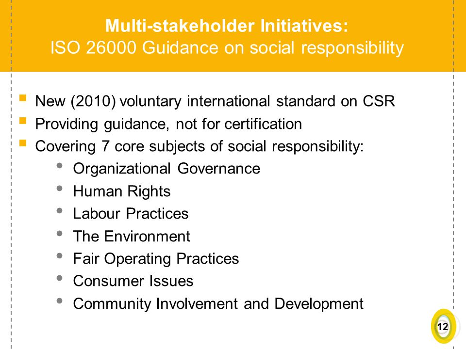 12 Multi-stakeholder Initiatives: ISO Guidance on social responsibility  New (2010) voluntary international standard on CSR  Providing guidance, not for certification  Covering 7 core subjects of social responsibility: Organizational Governance Human Rights Labour Practices The Environment Fair Operating Practices Consumer Issues Community Involvement and Development