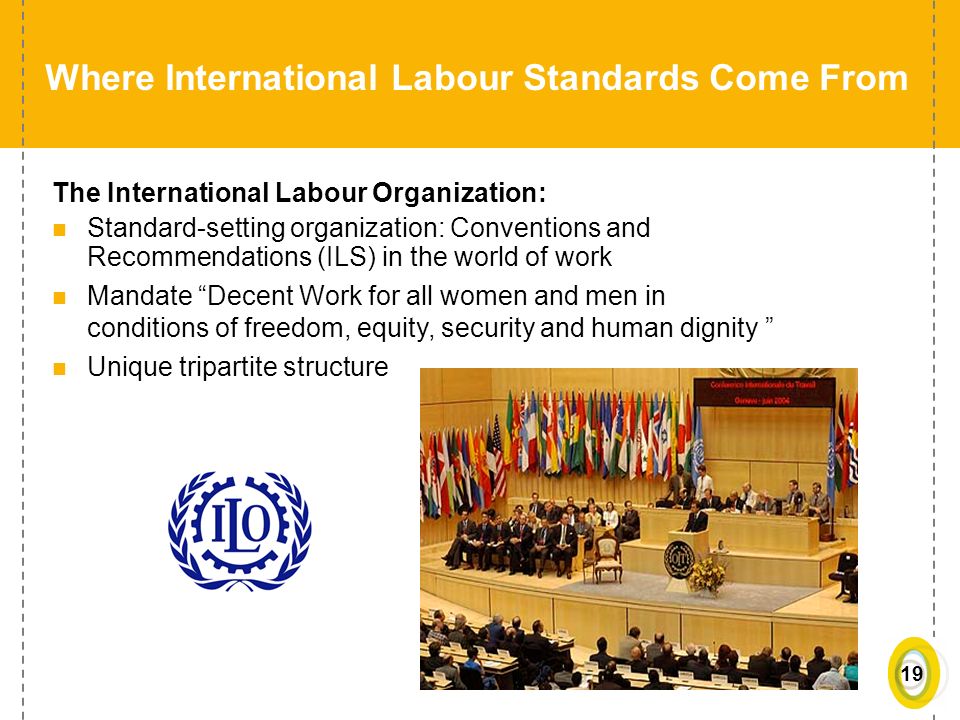 19 Where International Labour Standards Come From The International Labour Organization: Standard-setting organization: Conventions and Recommendations (ILS) in the world of work Mandate Decent Work for all women and men in conditions of freedom, equity, security and human dignity Unique tripartite structure