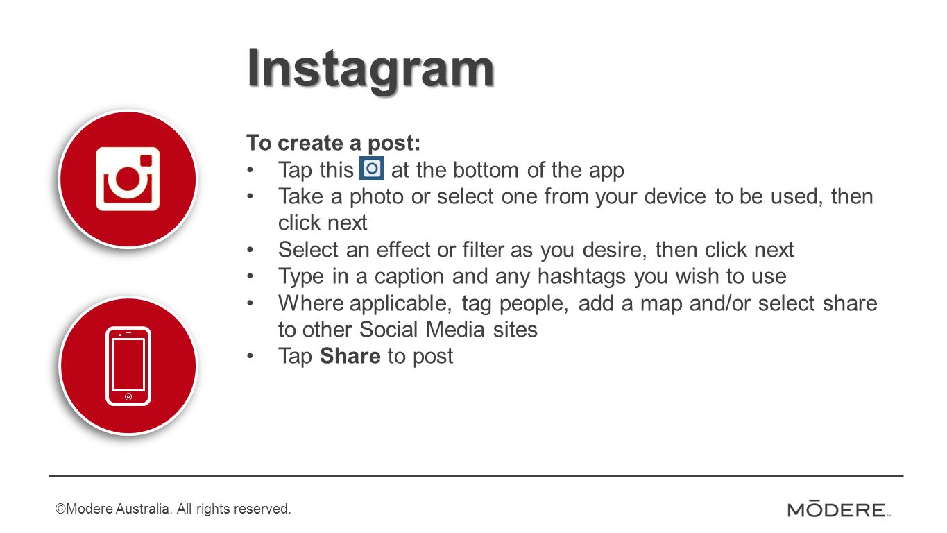 Instagram To create a post: Tap this at the bottom of the app Take a photo or select one from your device to be used, then click next Select an effect or filter as you desire, then click next Type in a caption and any hashtags you wish to use Where applicable, tag people, add a map and/or select share to other Social Media sites Tap Share to post ©Modere Australia.