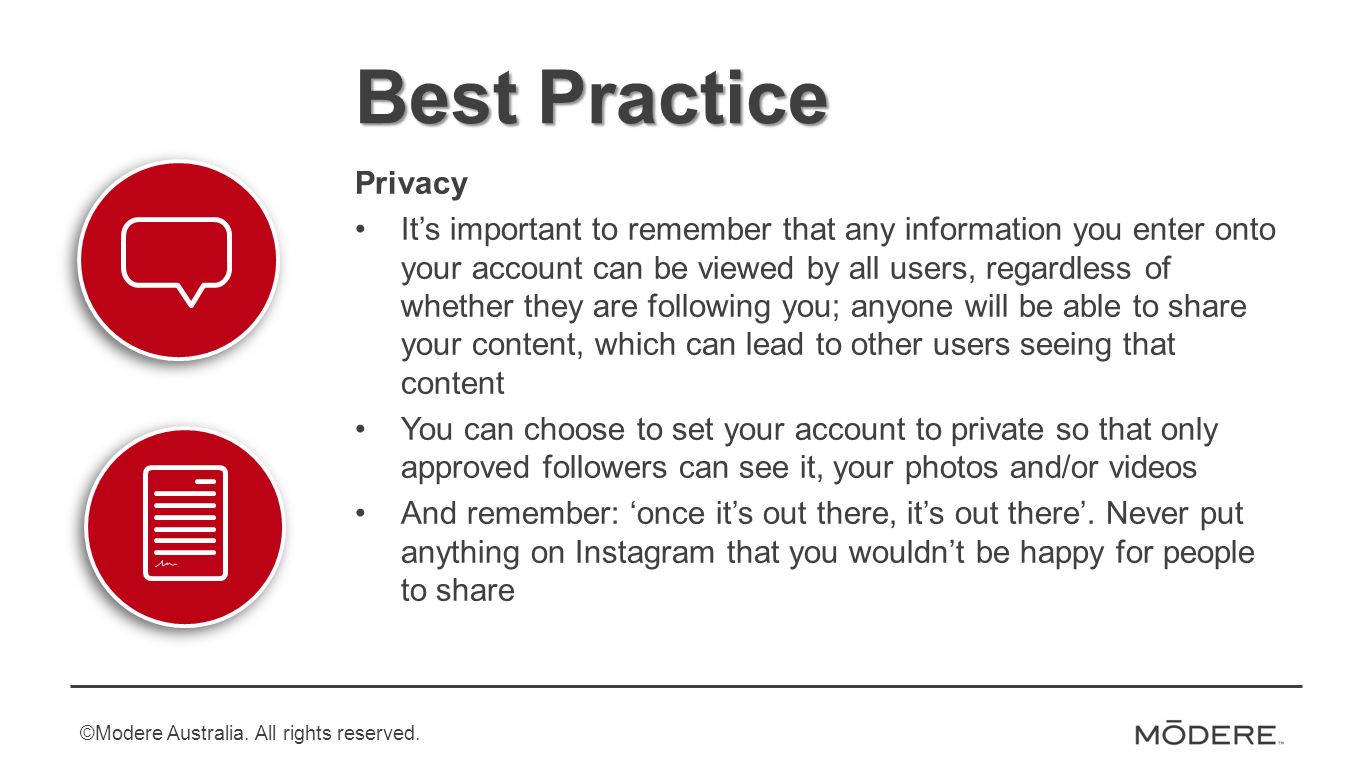 Best Practice Privacy It’s important to remember that any information you enter onto your account can be viewed by all users, regardless of whether they are following you; anyone will be able to share your content, which can lead to other users seeing that content You can choose to set your account to private so that only approved followers can see it, your photos and/or videos And remember: ‘once it’s out there, it’s out there’.