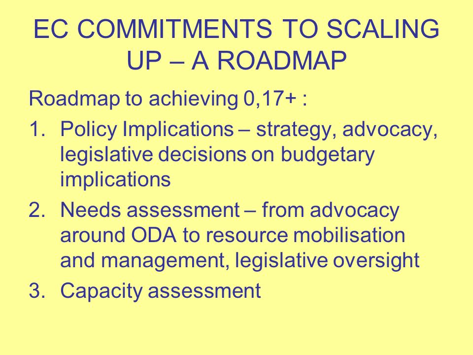 EC COMMITMENTS TO SCALING UP – A ROADMAP Roadmap to achieving 0,17+ : 1.Policy Implications – strategy, advocacy, legislative decisions on budgetary implications 2.Needs assessment – from advocacy around ODA to resource mobilisation and management, legislative oversight 3.Capacity assessment