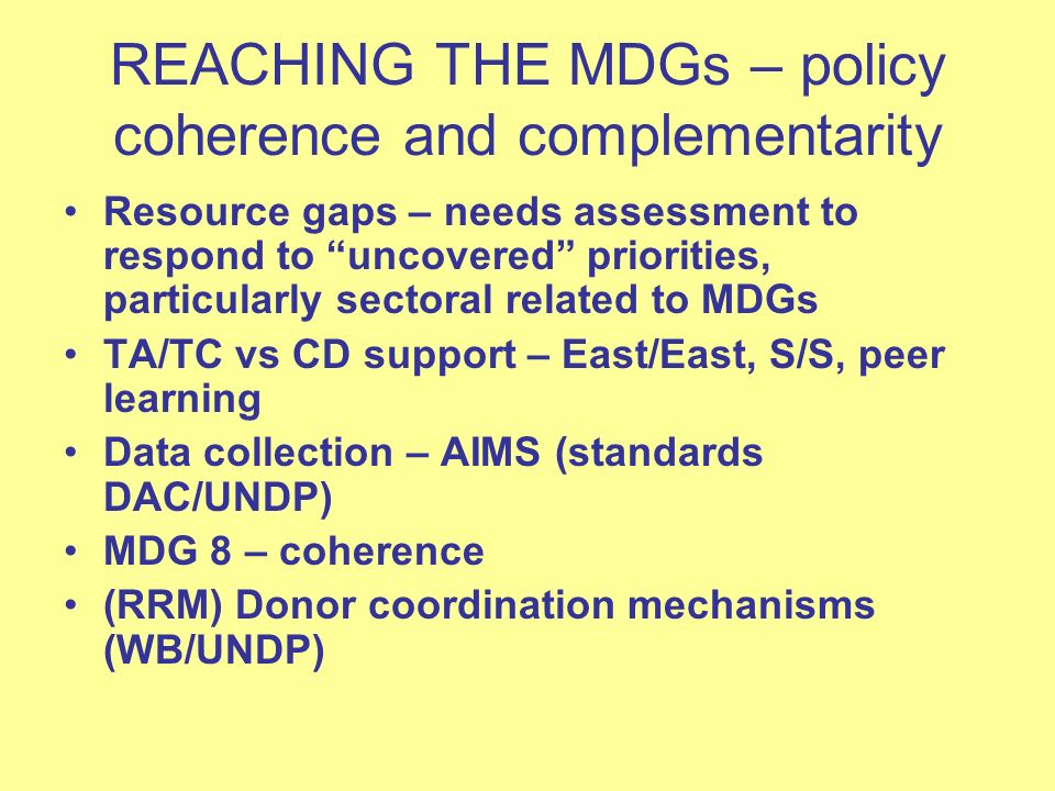 REACHING THE MDGs – policy coherence and complementarity Resource gaps – needs assessment to respond to uncovered priorities, particularly sectoral related to MDGs TA/TC vs CD support – East/East, S/S, peer learning Data collection – AIMS (standards DAC/UNDP) MDG 8 – coherence (RRM) Donor coordination mechanisms (WB/UNDP)