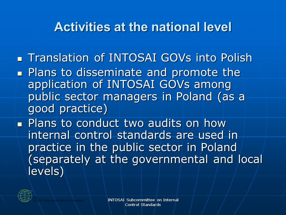 INTOSAI Subcommittee on Internal Control Standards Activities at the national level Translation of INTOSAI GOVs into Polish Translation of INTOSAI GOVs into Polish Plans to disseminate and promote the application of INTOSAI GOVs among public sector managers in Poland (as a good practice) Plans to disseminate and promote the application of INTOSAI GOVs among public sector managers in Poland (as a good practice) Plans to conduct two audits on how internal control standards are used in practice in the public sector in Poland (separately at the governmental and local levels) Plans to conduct two audits on how internal control standards are used in practice in the public sector in Poland (separately at the governmental and local levels)