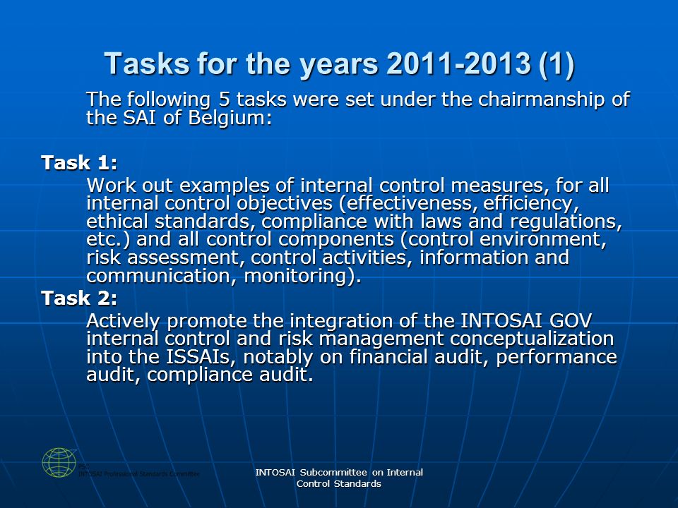 INTOSAI Subcommittee on Internal Control Standards Tasks for the years (1) The following 5 tasks were set under the chairmanship of the SAI of Belgium: Task 1: Work out examples of internal control measures, for all internal control objectives (effectiveness, efficiency, ethical standards, compliance with laws and regulations, etc.) and all control components (control environment, risk assessment, control activities, information and communication, monitoring).