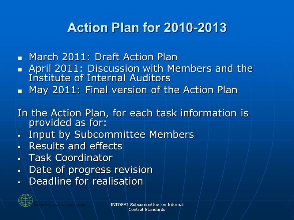 INTOSAI Subcommittee on Internal Control Standards Action Plan for March 2011: Draft Action Plan March 2011: Draft Action Plan April 2011: Discussion with Members and the Institute of Internal Auditors April 2011: Discussion with Members and the Institute of Internal Auditors May 2011: Final version of the Action Plan May 2011: Final version of the Action Plan In the Action Plan, for each task information is provided as for:  Input by Subcommittee Members  Results and effects  Task Coordinator  Date of progress revision  Deadline for realisation