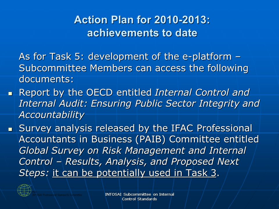 INTOSAI Subcommittee on Internal Control Standards Action Plan for : achievements to date As for Task 5: development of the e-platform – Subcommittee Members can access the following documents: Report by the OECD entitled Internal Control and Internal Audit: Ensuring Public Sector Integrity and Accountability Report by the OECD entitled Internal Control and Internal Audit: Ensuring Public Sector Integrity and Accountability Survey analysis released by the IFAC Professional Accountants in Business (PAIB) Committee entitled Global Survey on Risk Management and Internal Control – Results, Analysis, and Proposed Next Steps: it can be potentially used in Task 3.