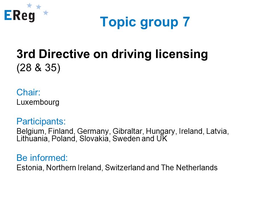 Topic group 7 3rd Directive on driving licensing (28 & 35) Chair: Luxembourg Participants: Belgium, Finland, Germany, Gibraltar, Hungary, Ireland, Latvia, Lithuania, Poland, Slovakia, Sweden and UK Be informed: Estonia, Northern Ireland, Switzerland and The Netherlands