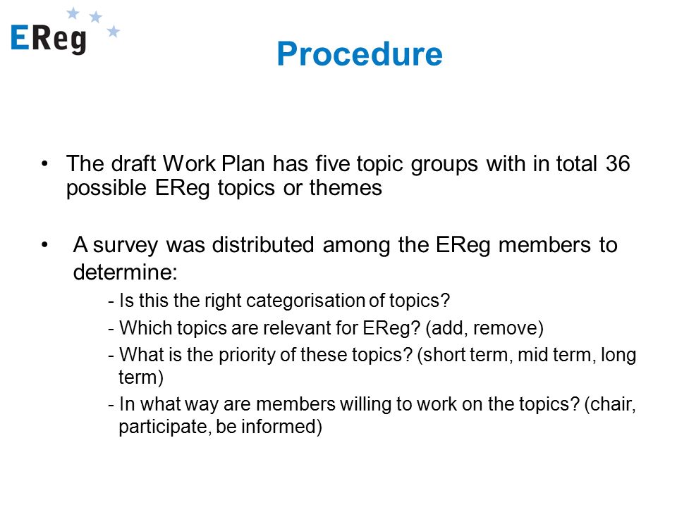 Procedure The draft Work Plan has five topic groups with in total 36 possible EReg topics or themes A survey was distributed among the EReg members to determine: - Is this the right categorisation of topics.