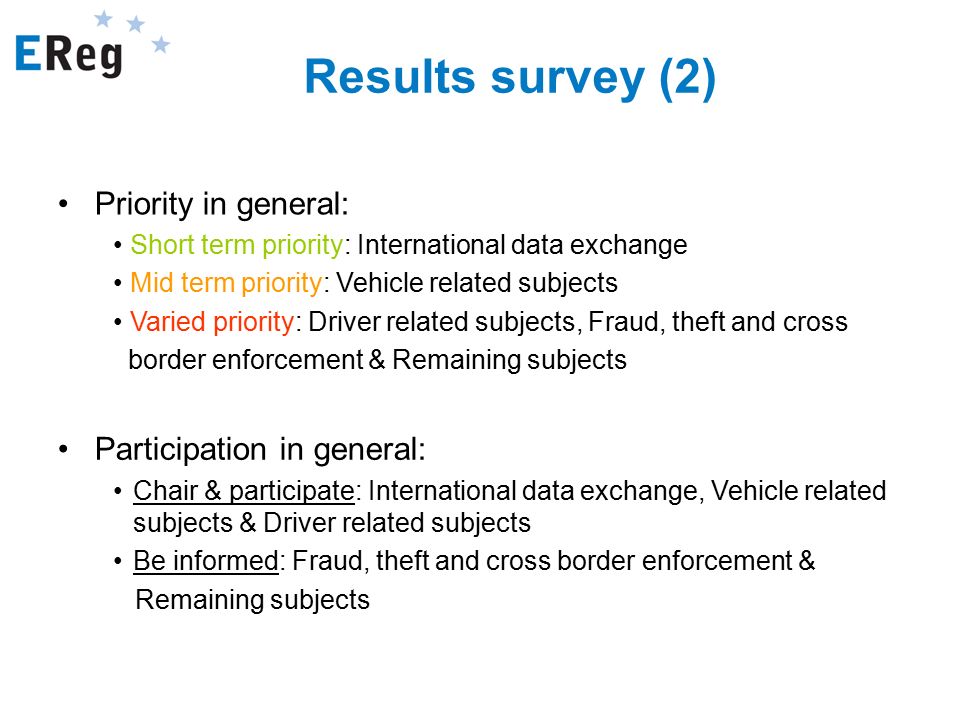 Results survey (2) Participation in general: Chair & participate: International data exchange, Vehicle related subjects & Driver related subjects Be informed: Fraud, theft and cross border enforcement & Remaining subjects Priority in general: Short term priority: International data exchange Mid term priority: Vehicle related subjects Varied priority: Driver related subjects, Fraud, theft and cross border enforcement & Remaining subjects