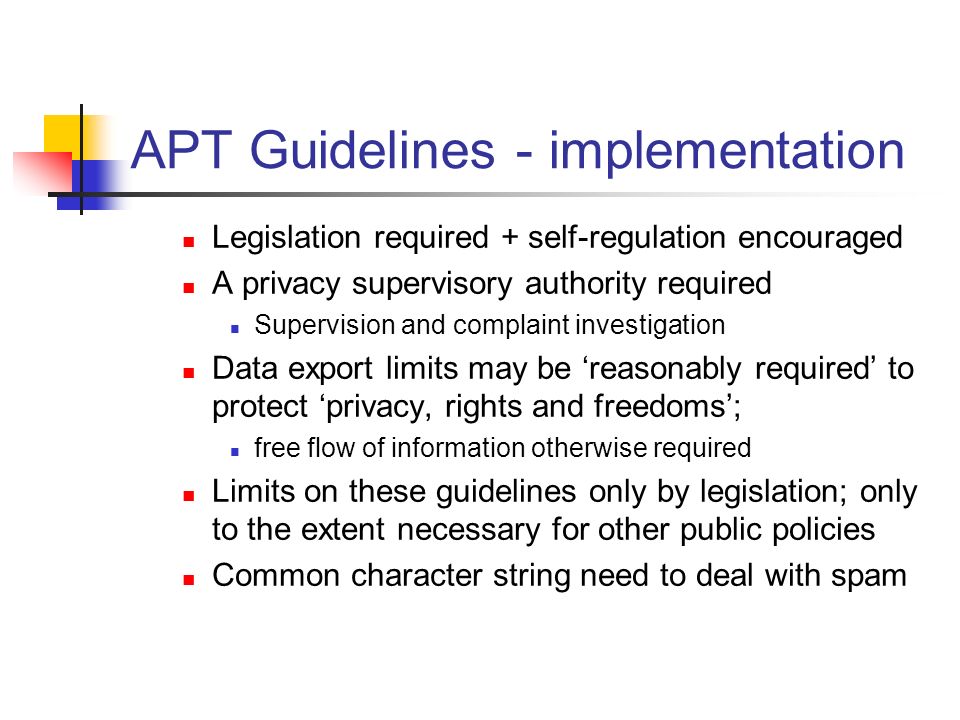APT Guidelines - implementation Legislation required + self-regulation encouraged A privacy supervisory authority required Supervision and complaint investigation Data export limits may be ‘reasonably required’ to protect ‘privacy, rights and freedoms’; free flow of information otherwise required Limits on these guidelines only by legislation; only to the extent necessary for other public policies Common character string need to deal with spam