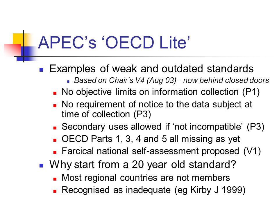 APEC’s ‘OECD Lite’ Examples of weak and outdated standards Based on Chair’s V4 (Aug 03) - now behind closed doors No objective limits on information collection (P1) No requirement of notice to the data subject at time of collection (P3) Secondary uses allowed if ‘not incompatible’ (P3) OECD Parts 1, 3, 4 and 5 all missing as yet Farcical national self-assessment proposed (V1) Why start from a 20 year old standard.