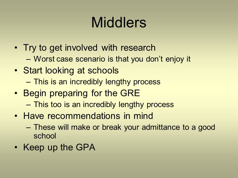 Middlers Try to get involved with research –Worst case scenario is that you don’t enjoy it Start looking at schools –This is an incredibly lengthy process Begin preparing for the GRE –This too is an incredibly lengthy process Have recommendations in mind –These will make or break your admittance to a good school Keep up the GPA
