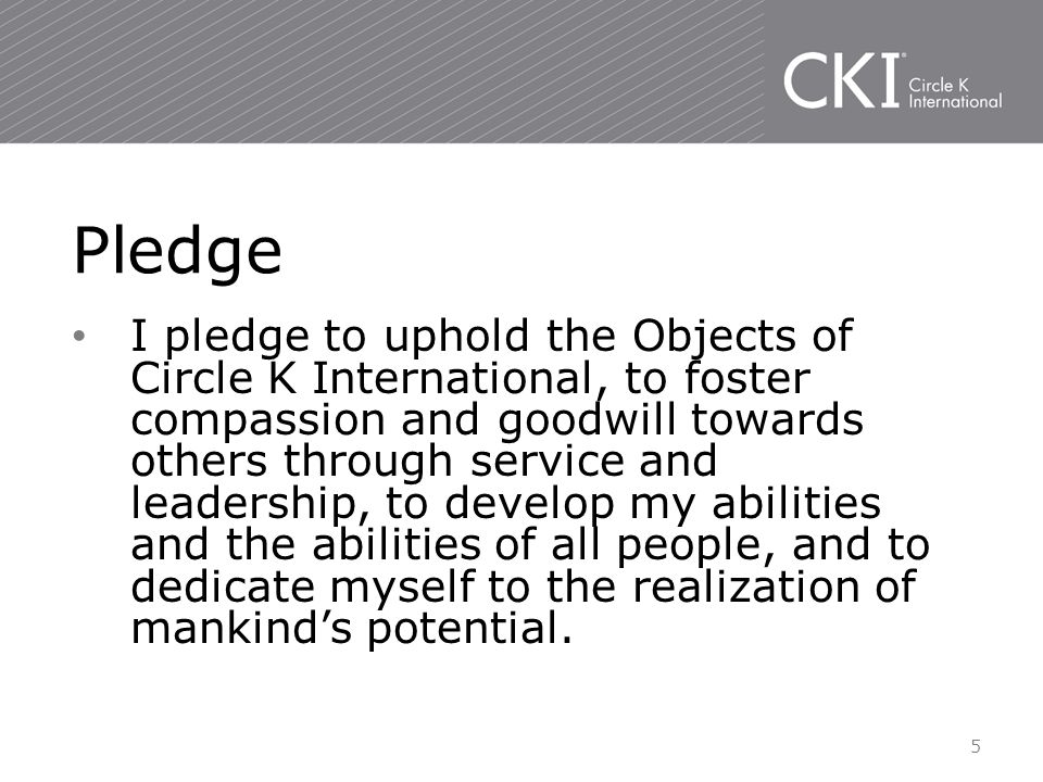 I pledge to uphold the Objects of Circle K International, to foster compassion and goodwill towards others through service and leadership, to develop my abilities and the abilities of all people, and to dedicate myself to the realization of mankind’s potential.