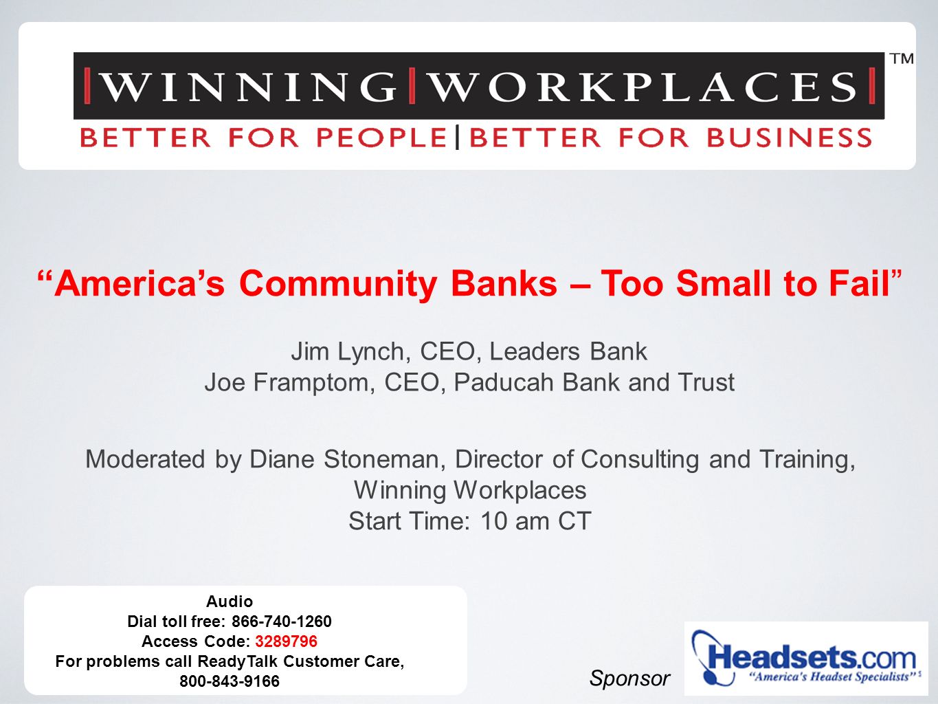 Audio Dial toll free: Access Code: For problems call ReadyTalk Customer Care, Sponsor America’s Community Banks – Too Small to Fail Jim Lynch, CEO, Leaders Bank Joe Framptom, CEO, Paducah Bank and Trust Moderated by Diane Stoneman, Director of Consulting and Training, Winning Workplaces Start Time: 10 am CT