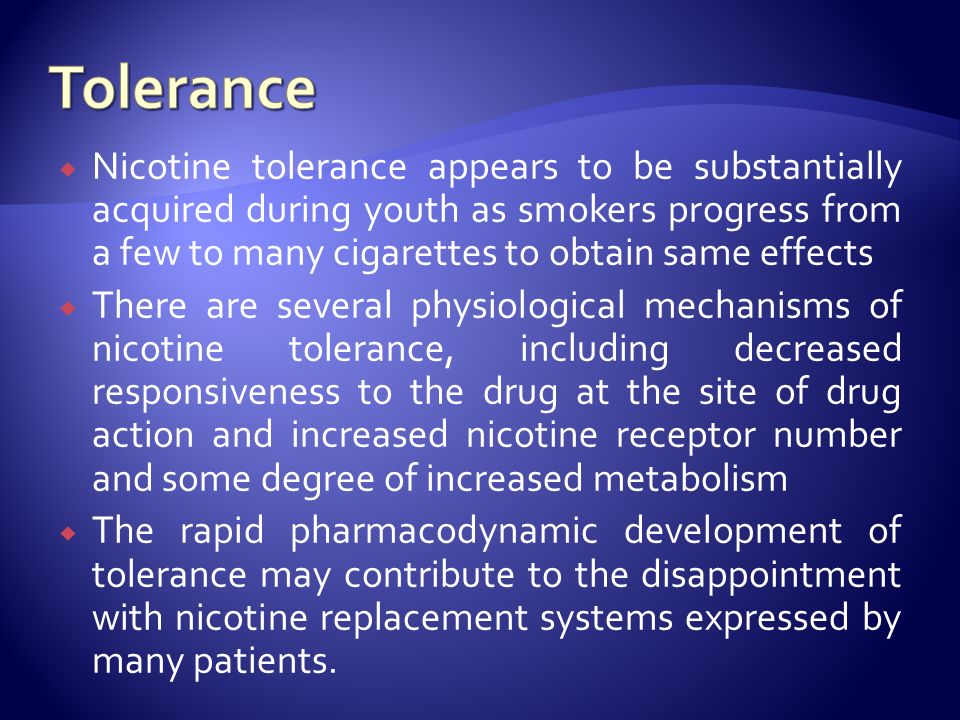  Nicotine tolerance appears to be substantially acquired during youth as smokers progress from a few to many cigarettes to obtain same effects  There are several physiological mechanisms of nicotine tolerance, including decreased responsiveness to the drug at the site of drug action and increased nicotine receptor number and some degree of increased metabolism  The rapid pharmacodynamic development of tolerance may contribute to the disappointment with nicotine replacement systems expressed by many patients.