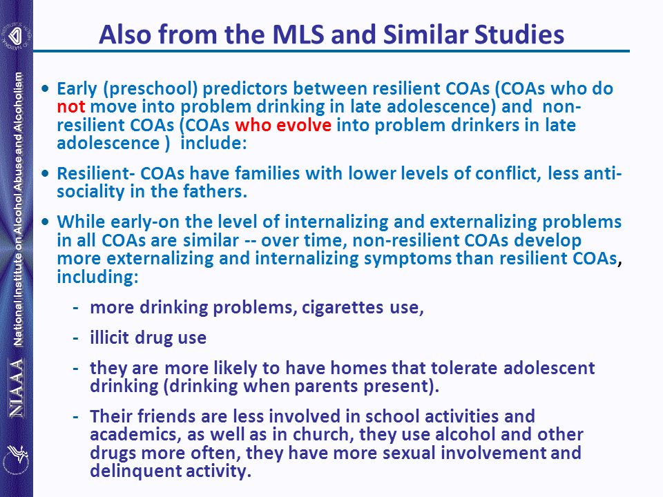 National Institute on Alcohol Abuse and Alcoholism Also from the MLS and Similar Studies Early (preschool) predictors between resilient COAs (COAs who do not move into problem drinking in late adolescence) and non- resilient COAs (COAs who evolve into problem drinkers in late adolescence ) include: Resilient- COAs have families with lower levels of conflict, less anti- sociality in the fathers.