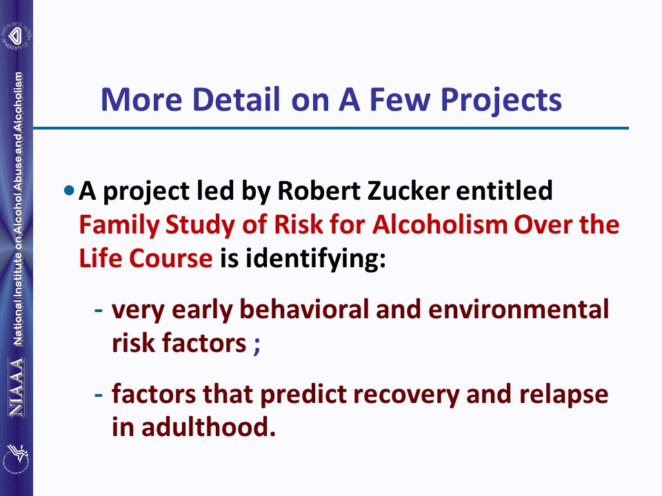 National Institute on Alcohol Abuse and Alcoholism More Detail on A Few Projects A project led by Robert Zucker entitled Family Study of Risk for Alcoholism Over the Life Course is identifying: ­ very early behavioral and environmental risk factors ; ­ factors that predict recovery and relapse in adulthood.