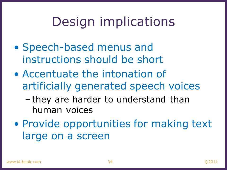 © www.id-book.com Design implications Speech-based menus and instructions should be short Accentuate the intonation of artificially generated speech voices –they are harder to understand than human voices Provide opportunities for making text large on a screen