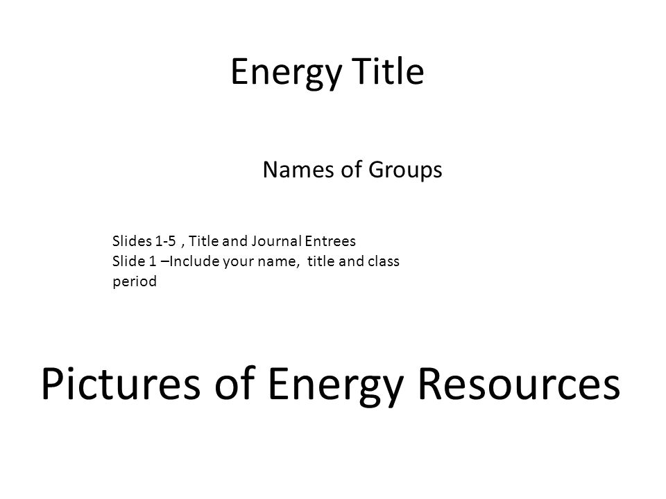 Energy Title Names of Groups Pictures of Energy Resources Slides 1-5, Title and Journal Entrees Slide 1 –Include your name, title and class period