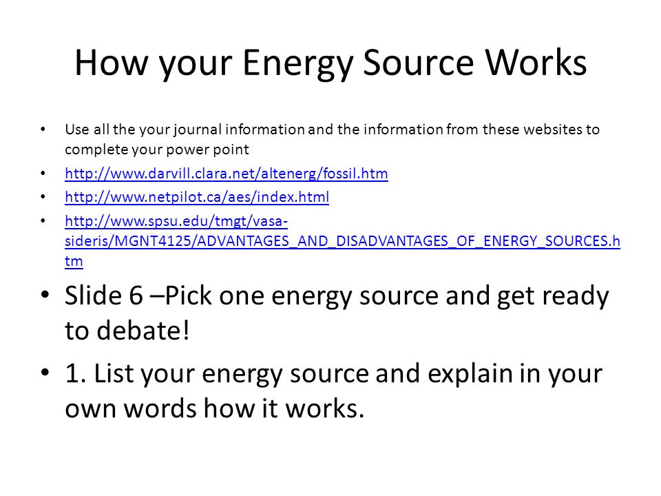 How your Energy Source Works Use all the your journal information and the information from these websites to complete your power point sideris/MGNT4125/ADVANTAGES_AND_DISADVANTAGES_OF_ENERGY_SOURCES.h tm   sideris/MGNT4125/ADVANTAGES_AND_DISADVANTAGES_OF_ENERGY_SOURCES.h tm Slide 6 –Pick one energy source and get ready to debate.