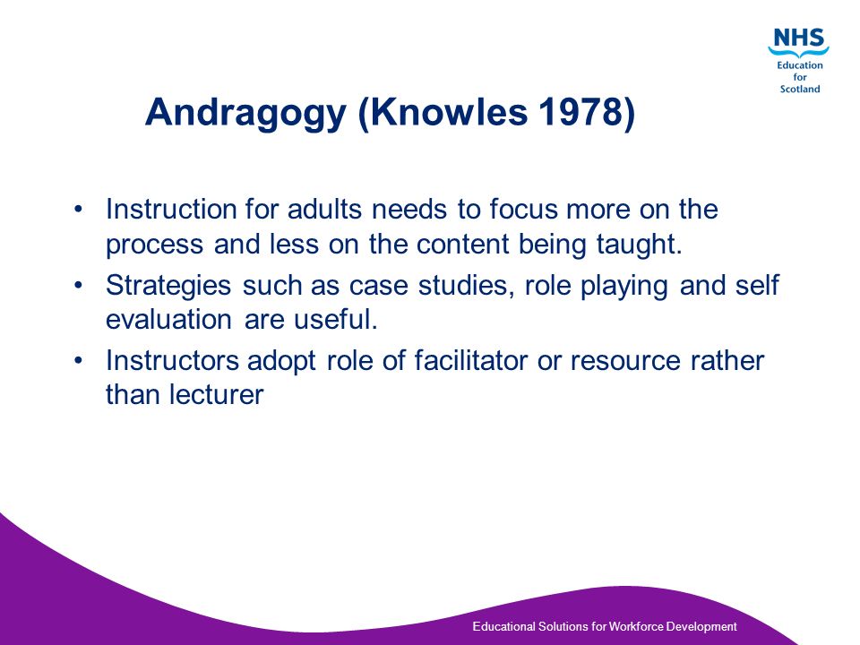 Educational Solutions for Workforce Development Andragogy (Knowles 1978) Adults –need to know why they need to learn –need to learn experientially – approach learning as problem solving – learn best when the topic is of immediate value