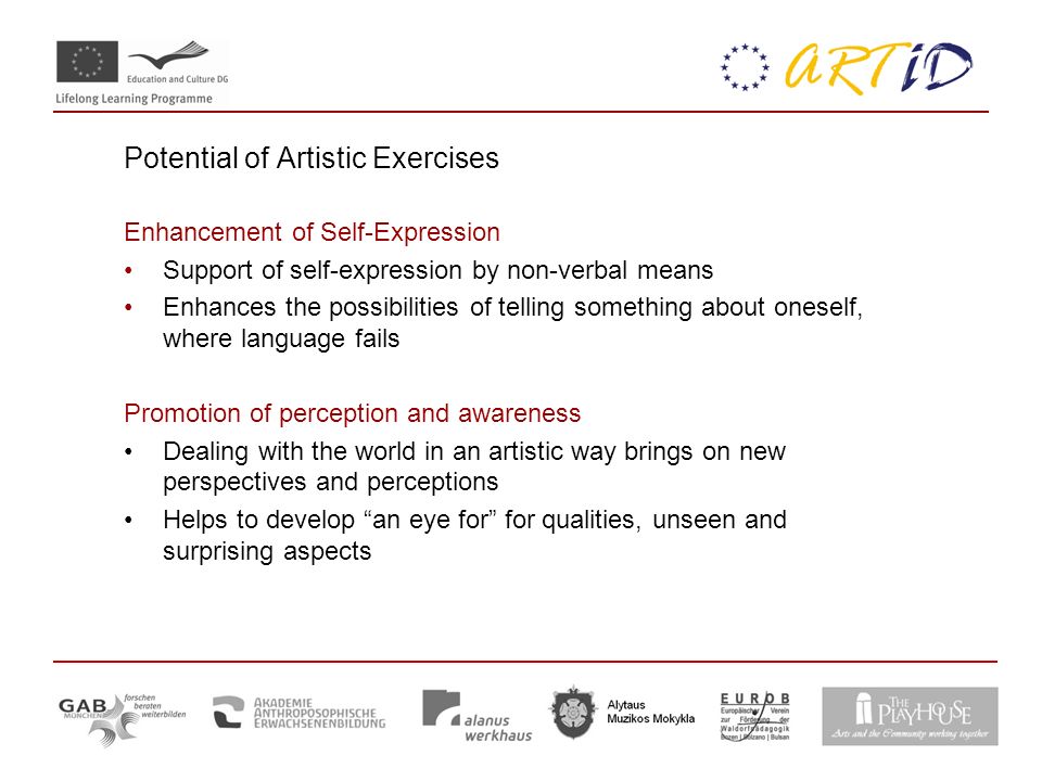 Potential of Artistic Exercises Enhancement of Self-Expression Support of self-expression by non-verbal means Enhances the possibilities of telling something about oneself, where language fails Promotion of perception and awareness Dealing with the world in an artistic way brings on new perspectives and perceptions Helps to develop an eye for for qualities, unseen and surprising aspects