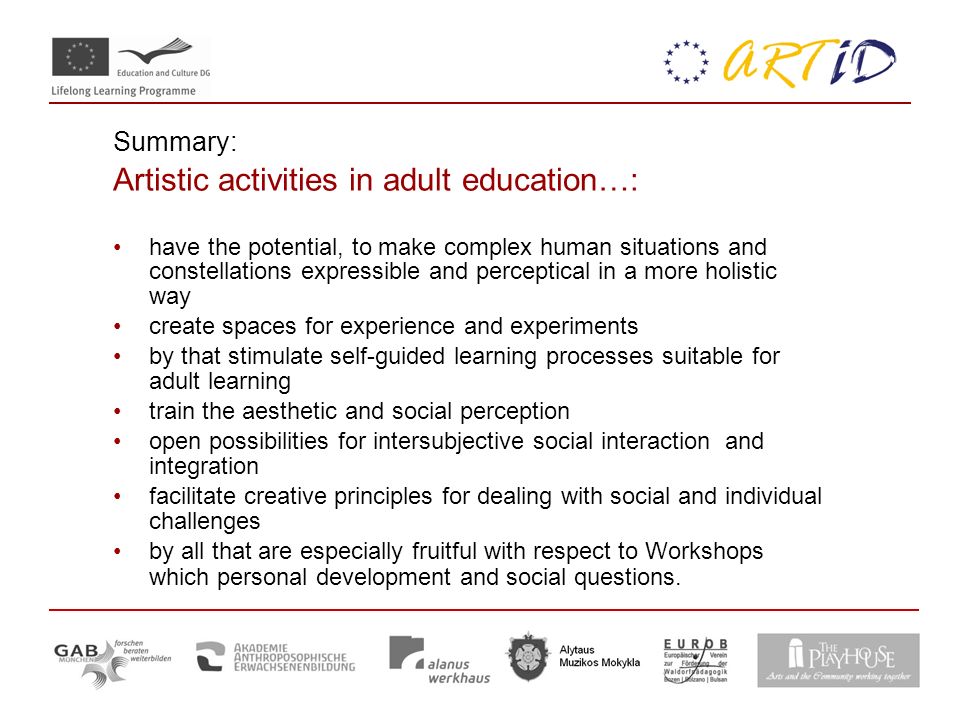 Summary: Artistic activities in adult education…: have the potential, to make complex human situations and constellations expressible and perceptical in a more holistic way create spaces for experience and experiments by that stimulate self-guided learning processes suitable for adult learning train the aesthetic and social perception open possibilities for intersubjective social interaction and integration facilitate creative principles for dealing with social and individual challenges by all that are especially fruitful with respect to Workshops which personal development and social questions.