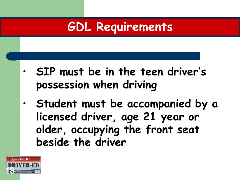 18 SIP must be in the teen driver’s possession when driving Student must be accompanied by a licensed driver, age 21 year or older, occupying the front seat beside the driver GDL Requirements