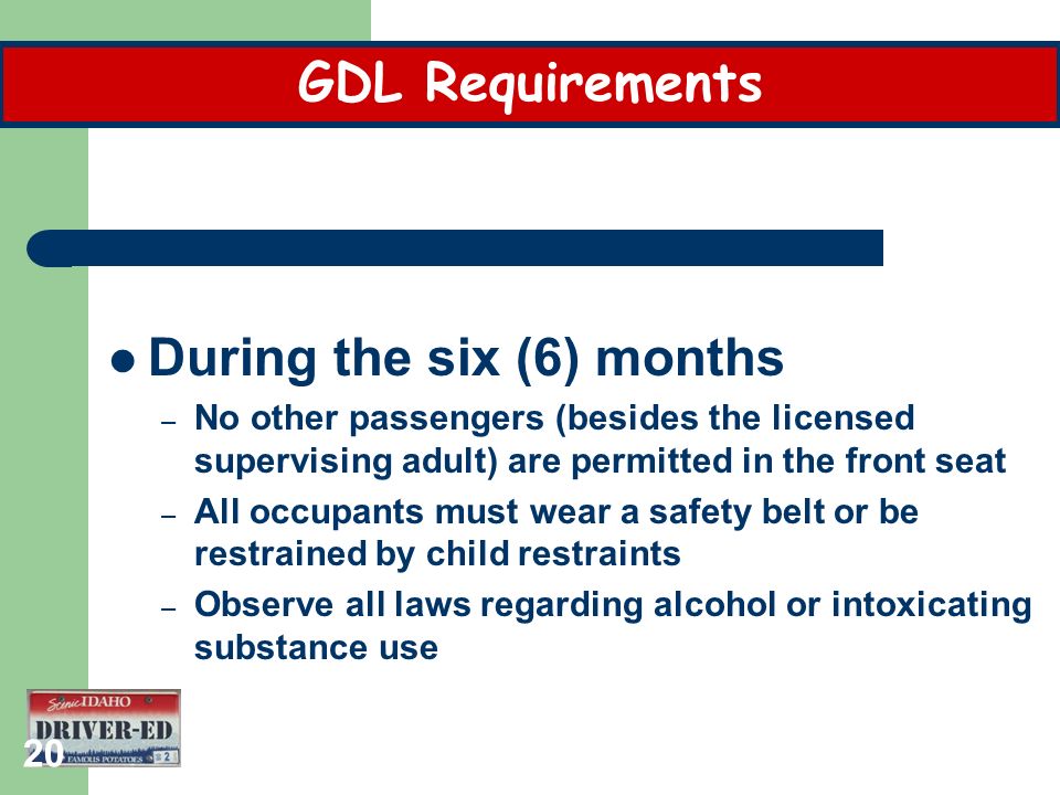 20 During the six (6) months – No other passengers (besides the licensed supervising adult) are permitted in the front seat – All occupants must wear a safety belt or be restrained by child restraints – Observe all laws regarding alcohol or intoxicating substance use GDL Requirements
