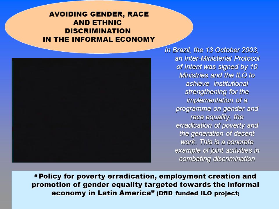 In Brazil, the 13 October 2003, an Inter-Ministerial Protocol of Intent was signed by 10 Ministries and the ILO to achieve institutional strengthening for the implementation of a programme on gender and race equality, the erradication of poverty and the generation of decent work.