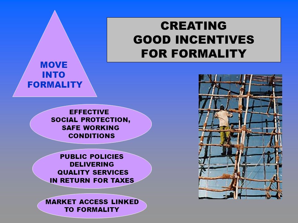 CREATING GOOD INCENTIVES FOR FORMALITY MOVE INTO FORMALITY PUBLIC POLICIES DELIVERING QUALITY SERVICES IN RETURN FOR TAXES EFFECTIVE SOCIAL PROTECTION, SAFE WORKING CONDITIONS MARKET ACCESS LINKED TO FORMALITY