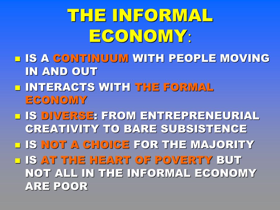 THE INFORMAL ECONOMY : IS A CONTINUUM WITH PEOPLE MOVING IN AND OUT IS A CONTINUUM WITH PEOPLE MOVING IN AND OUT INTERACTS WITH THE FORMAL ECONOMY INTERACTS WITH THE FORMAL ECONOMY IS DIVERSE: FROM ENTREPRENEURIAL CREATIVITY TO BARE SUBSISTENCE IS DIVERSE: FROM ENTREPRENEURIAL CREATIVITY TO BARE SUBSISTENCE IS NOT A CHOICE FOR THE MAJORITY IS NOT A CHOICE FOR THE MAJORITY IS AT THE HEART OF POVERTY BUT NOT ALL IN THE INFORMAL ECONOMY ARE POOR IS AT THE HEART OF POVERTY BUT NOT ALL IN THE INFORMAL ECONOMY ARE POOR