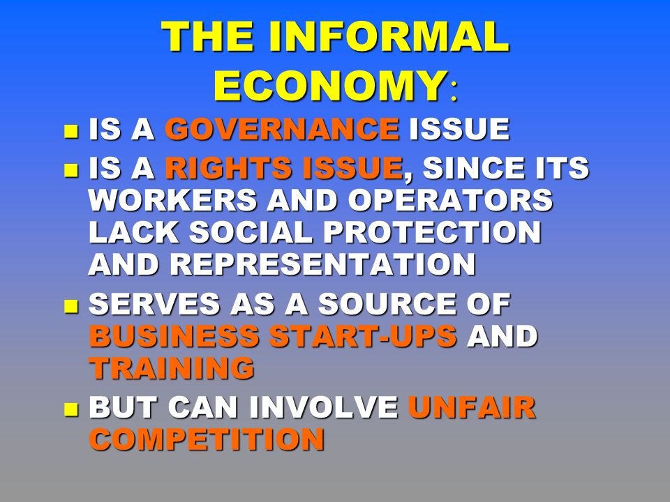 IS A GOVERNANCE ISSUE IS A GOVERNANCE ISSUE IS A RIGHTS ISSUE, SINCE ITS WORKERS AND OPERATORS LACK SOCIAL PROTECTION AND REPRESENTATION IS A RIGHTS ISSUE, SINCE ITS WORKERS AND OPERATORS LACK SOCIAL PROTECTION AND REPRESENTATION SERVES AS A SOURCE OF BUSINESS START-UPS AND TRAINING SERVES AS A SOURCE OF BUSINESS START-UPS AND TRAINING BUT CAN INVOLVE UNFAIR COMPETITION BUT CAN INVOLVE UNFAIR COMPETITION THE INFORMAL ECONOMY :
