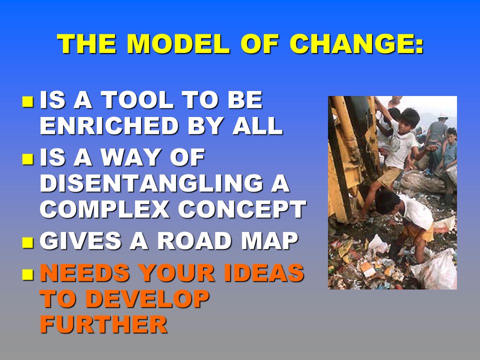 THE MODEL OF CHANGE: IS A TOOL TO BE ENRICHED BY ALL IS A TOOL TO BE ENRICHED BY ALL IS A WAY OF DISENTANGLING A COMPLEX CONCEPT IS A WAY OF DISENTANGLING A COMPLEX CONCEPT GIVES A ROAD MAP GIVES A ROAD MAP NEEDS YOUR IDEAS TO DEVELOP FURTHER NEEDS YOUR IDEAS TO DEVELOP FURTHER