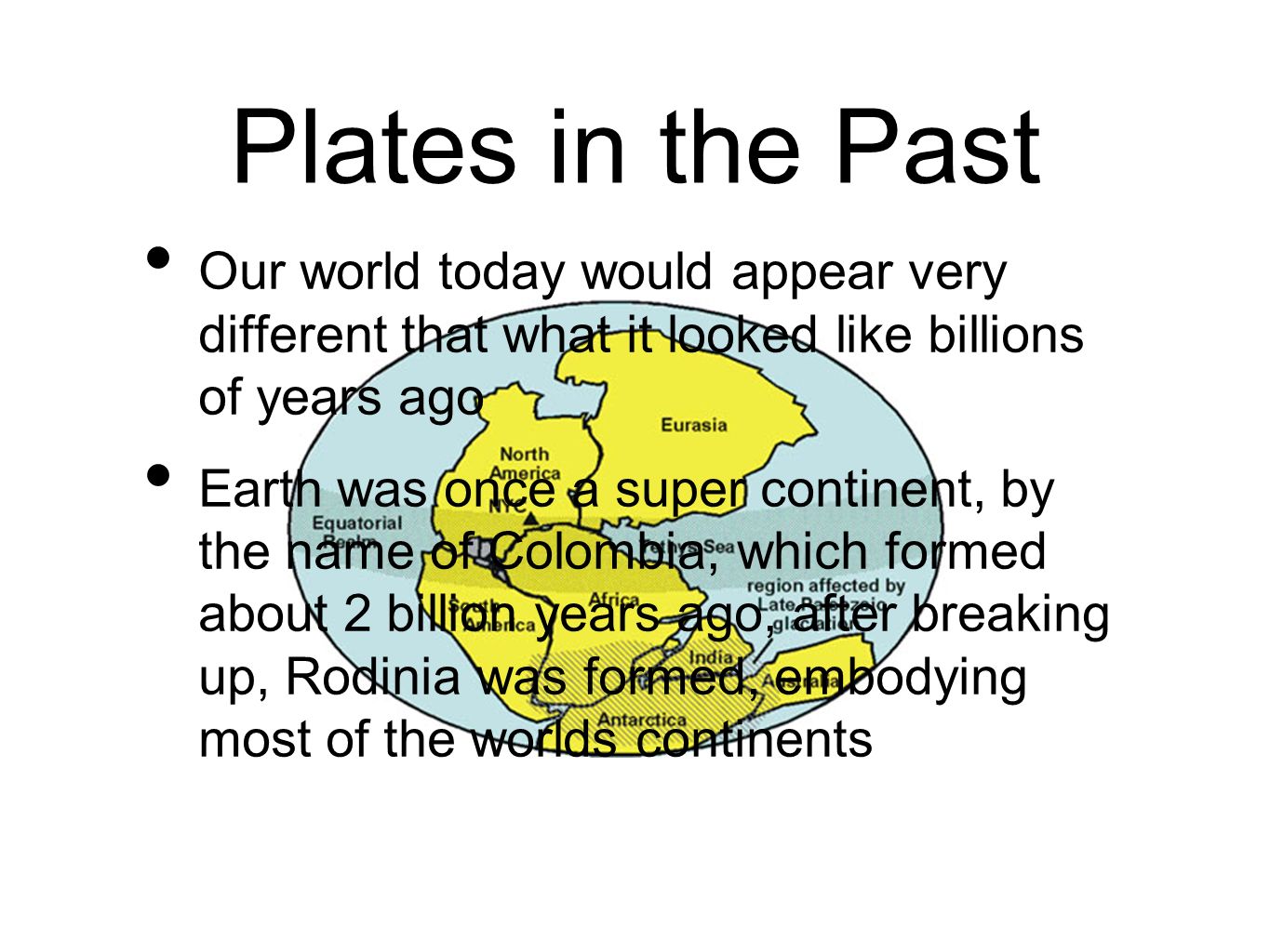 Plates in the Past Our world today would appear very different that what it looked like billions of years ago Earth was once a super continent, by the name of Colombia, which formed about 2 billion years ago, after breaking up, Rodinia was formed, embodying most of the worlds continents