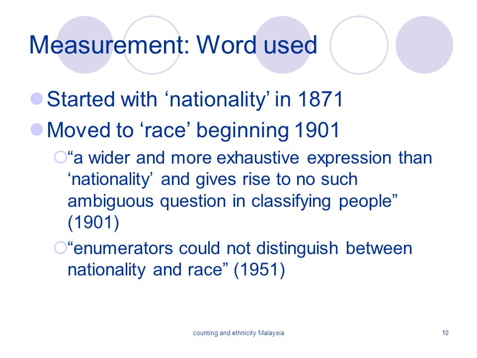 counting and ethnicity Malaysia10 Measurement: Word used Started with ‘nationality’ in 1871 Moved to ‘race’ beginning 1901  a wider and more exhaustive expression than ‘nationality’ and gives rise to no such ambiguous question in classifying people (1901)  enumerators could not distinguish between nationality and race (1951)