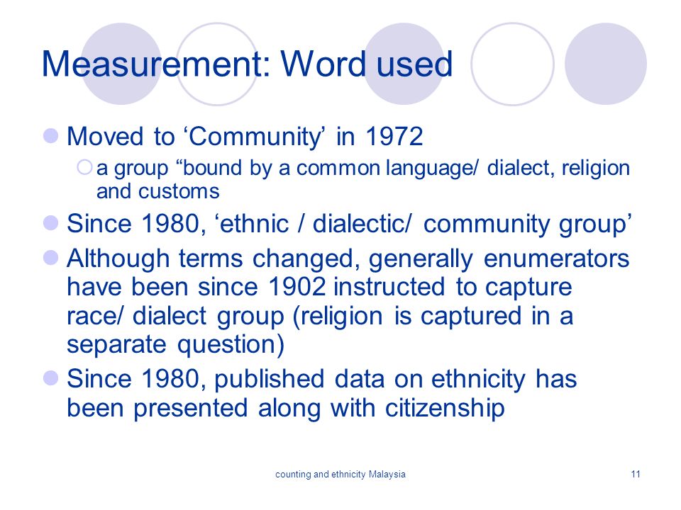 counting and ethnicity Malaysia11 Measurement: Word used Moved to ‘Community’ in 1972  a group bound by a common language/ dialect, religion and customs Since 1980, ‘ethnic / dialectic/ community group’ Although terms changed, generally enumerators have been since 1902 instructed to capture race/ dialect group (religion is captured in a separate question) Since 1980, published data on ethnicity has been presented along with citizenship