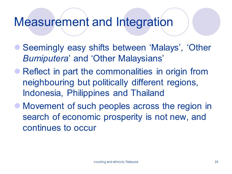counting and ethnicity Malaysia24 Measurement and Integration Seemingly easy shifts between ‘Malays’, ‘Other Bumiputera’ and ‘Other Malaysians’ Reflect in part the commonalities in origin from neighbouring but politically different regions, Indonesia, Philippines and Thailand Movement of such peoples across the region in search of economic prosperity is not new, and continues to occur
