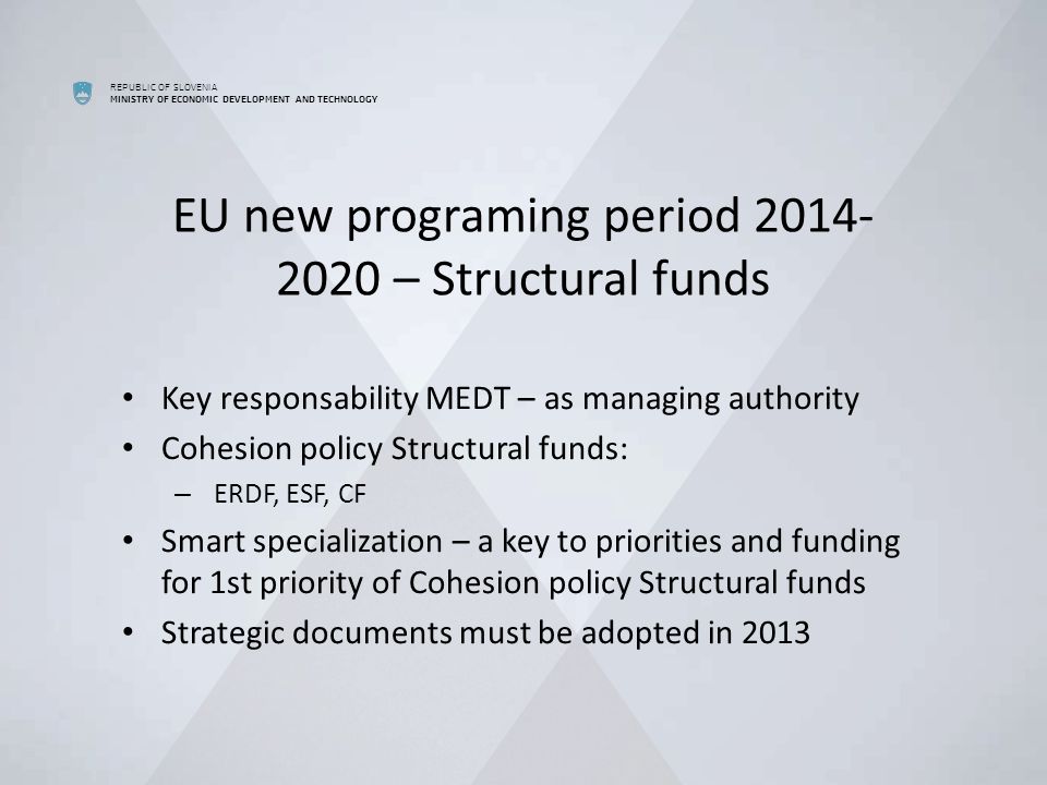 REPUBLIC OF SLOVENIA MINISTRY OF ECONOMIC DEVELOPMENT AND TECHNOLOGY EU new programing period – Structural funds Key responsability MEDT – as managing authority Cohesion policy Structural funds: – ERDF, ESF, CF Smart specialization – a key to priorities and funding for 1st priority of Cohesion policy Structural funds Strategic documents must be adopted in 2013