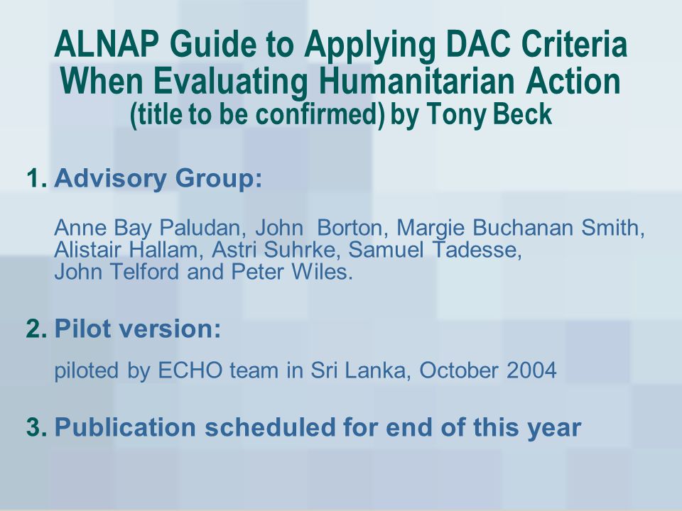 ALNAP Guide to Applying DAC Criteria When Evaluating Humanitarian Action (title to be confirmed) by Tony Beck 1.Advisory Group: Anne Bay Paludan, John Borton, Margie Buchanan Smith, Alistair Hallam, Astri Suhrke, Samuel Tadesse, John Telford and Peter Wiles.