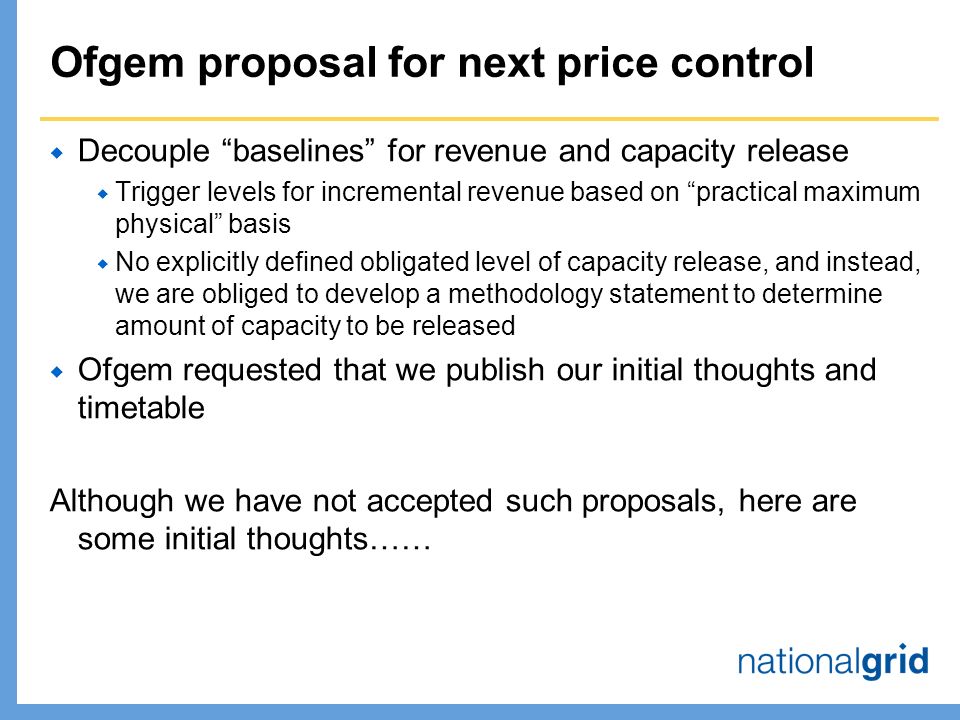 Ofgem proposal for next price control  Decouple baselines for revenue and capacity release  Trigger levels for incremental revenue based on practical maximum physical basis  No explicitly defined obligated level of capacity release, and instead, we are obliged to develop a methodology statement to determine amount of capacity to be released  Ofgem requested that we publish our initial thoughts and timetable Although we have not accepted such proposals, here are some initial thoughts……