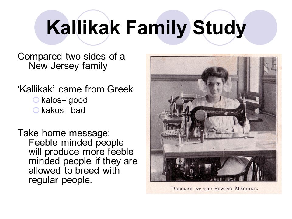 Kallikak Family Study Compared two sides of a New Jersey family ‘Kallikak’ came from Greek  kalos= good  kakos= bad Take home message: Feeble minded people will produce more feeble minded people if they are allowed to breed with regular people.