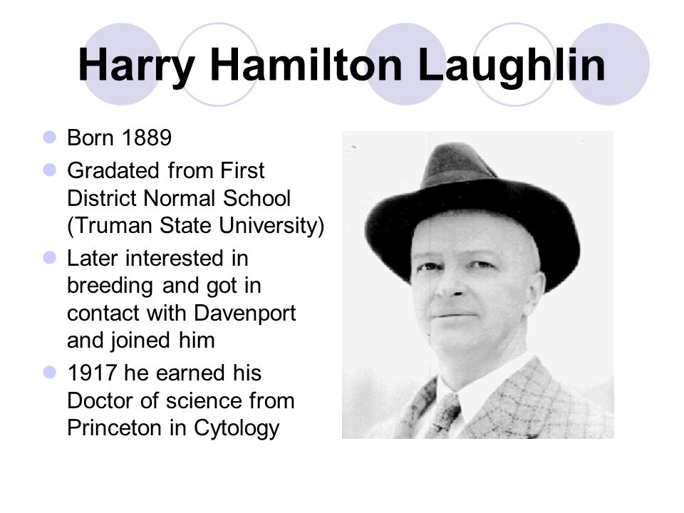 Harry Hamilton Laughlin Born 1889 Gradated from First District Normal School (Truman State University) Later interested in breeding and got in contact with Davenport and joined him 1917 he earned his Doctor of science from Princeton in Cytology