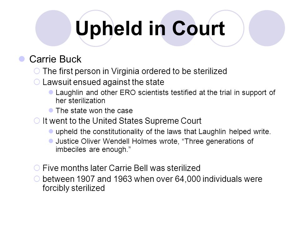 Upheld in Court Carrie Buck  The first person in Virginia ordered to be sterilized  Lawsuit ensued against the state Laughlin and other ERO scientists testified at the trial in support of her sterilization The state won the case  It went to the United States Supreme Court upheld the constitutionality of the laws that Laughlin helped write.