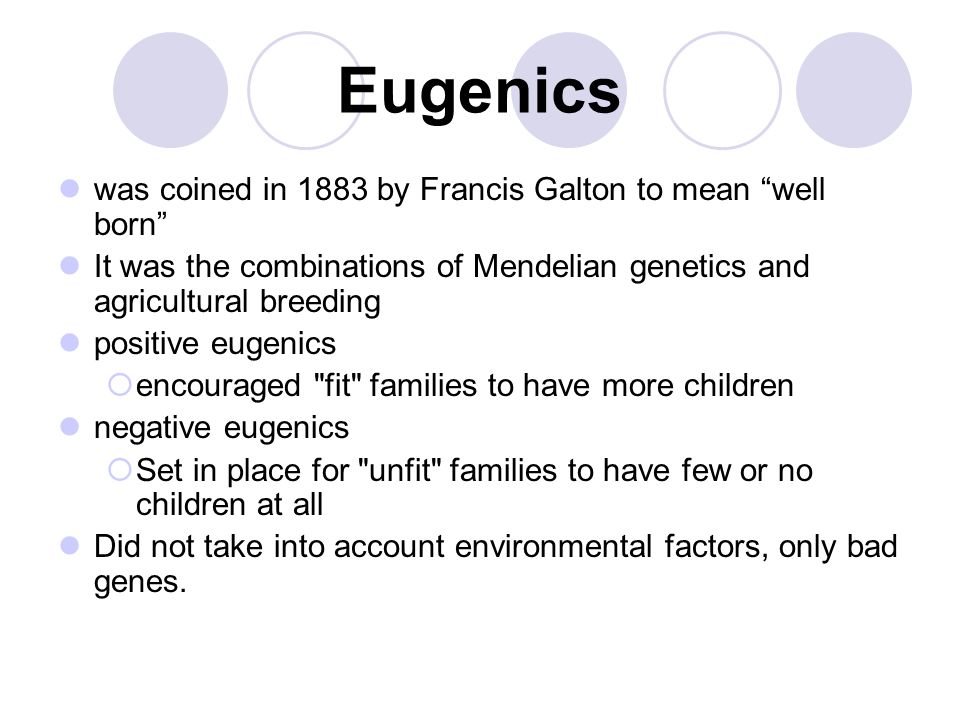 Eugenics was coined in 1883 by Francis Galton to mean well born It was the combinations of Mendelian genetics and agricultural breeding positive eugenics  encouraged fit families to have more children negative eugenics  Set in place for unfit families to have few or no children at all Did not take into account environmental factors, only bad genes.