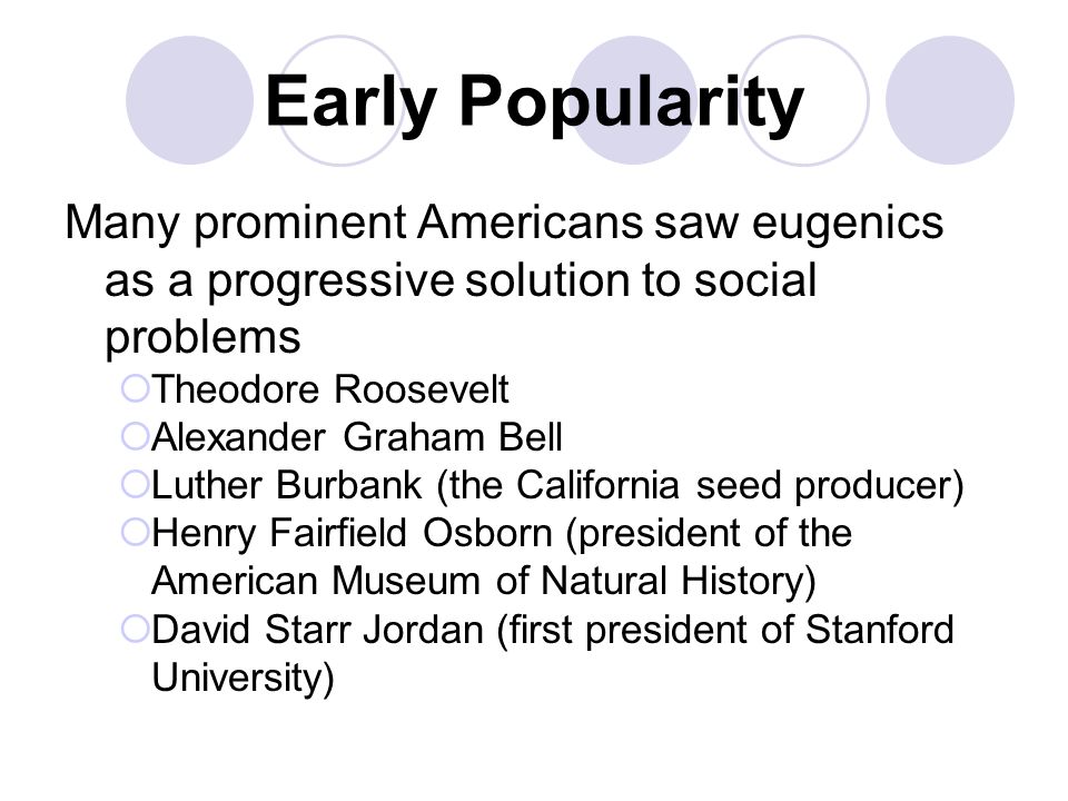 Early Popularity Many prominent Americans saw eugenics as a progressive solution to social problems  Theodore Roosevelt  Alexander Graham Bell  Luther Burbank (the California seed producer)  Henry Fairfield Osborn (president of the American Museum of Natural History)  David Starr Jordan (first president of Stanford University)
